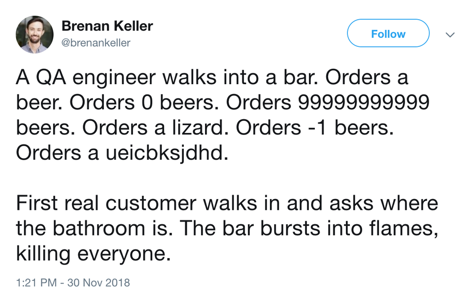 A QA engineer walks into a bar. Orders a beer. Orders 0 beers. Orders 99999999999 beers. Orders a lizard. Orders - 1 beers. Orders a ueicbksjdhd.  First real customer walks in and asks where the bathroom is. The bar bursts into flames, killing everyone.