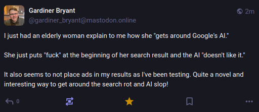 A screenshot of a mastodon post by gardiner_bryant@mastodon.online, reading: "I just had an elderly woman explain to me how she "gets around Google's AI."  She just puts "fuck" at the beginning of her search result and the AI "doesn't like it."  It also seems to not place ads in my results as I've been testing. Quite a novel and interesting way to get around the search rot and AI slop!"