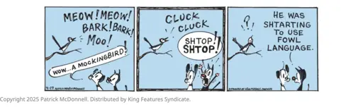 Bird: MEOW! MEOW! BARK!BARK! Moo! Earl the Dog: wow... A MOCKINGBIRD! Bird: CLUCK CLUCK  Mooch the Cat: SHTOP SHTOP! (TO EARL) HE WAS SHTARTING TO USE FOWL LANGUAGE.