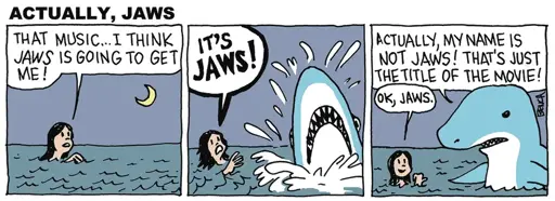 Woman swimming in the ocean: THAT MUSIC...I THINK JAWS IS GOING TO GET ME! A shark bursts out of the water next to her, and she says: IT'S JAWS! The shark says: ACTUALLY, MY NAME IS NOT JAWS! THAT'S JUST THE TITLE OF THE MOVIE! The lady points derisively at the shark and says: OK, JAWS. 