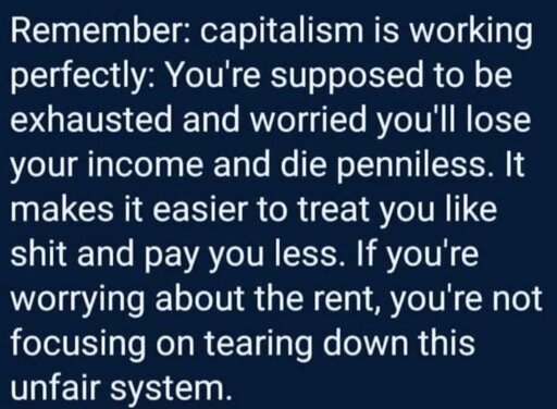 Remember: capitalism is working perfectly: You're supposed to be exhausted and worried you'll lose your income and die penniless. It makes it easier to treat you like shit and pay you less. If you're worrying about the rent, you're not focusing on tearing down this unfair system. 